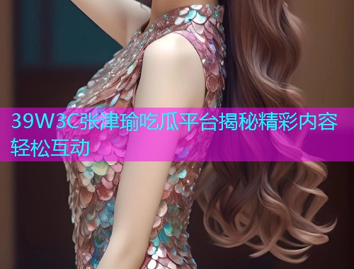 39W3C张津瑜吃瓜平台揭秘精彩内容轻松互动
