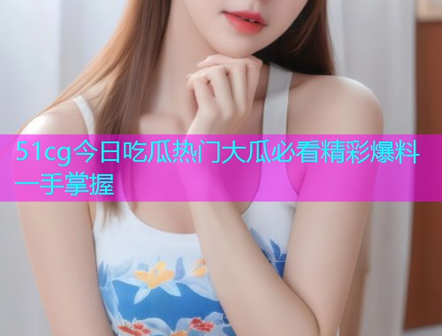 51cg今日吃瓜热门大瓜必看精彩爆料一手掌握