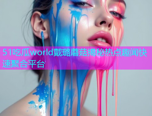 51吃瓜world戴璐蘑菇揭秘热点趣闻快速聚合平台