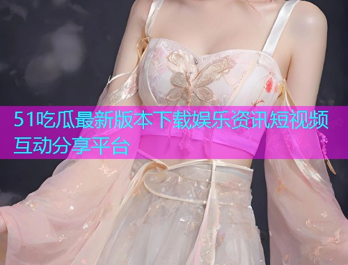 51吃瓜最新版本下载娱乐资讯短视频互动分享平台