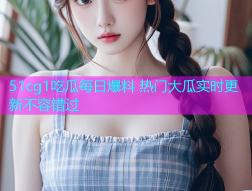 51cg1吃瓜每日爆料 热门大瓜实时更新不容错过