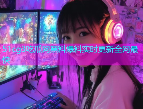51cg3吃瓜网黑料爆料实时更新全网最快