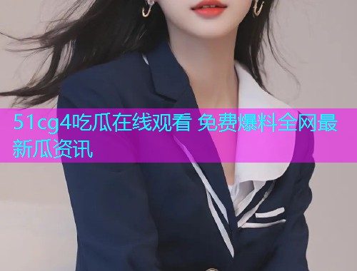 51cg4吃瓜在线观看 免费爆料全网最新瓜资讯