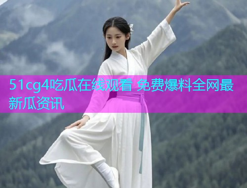 51cg4吃瓜在线观看 免费爆料全网最新瓜资讯