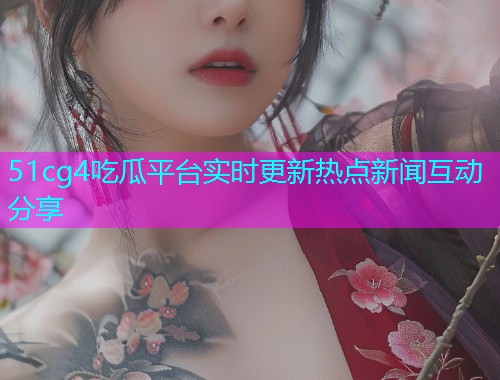 51cg4吃瓜平台实时更新热点新闻互动分享