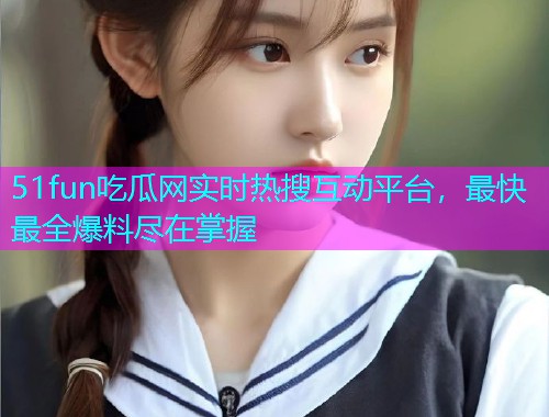 51fun吃瓜网实时热搜互动平台，最快最全爆料尽在掌握