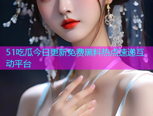 51吃瓜今日更新免费黑料热点速递互动平台