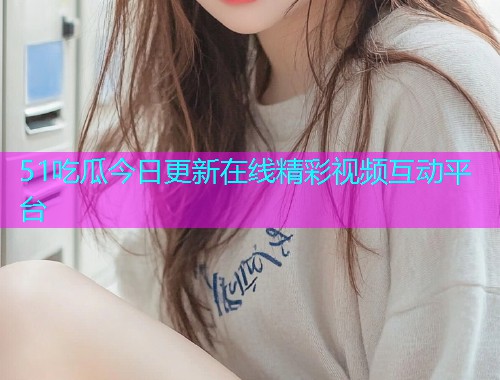 51吃瓜今日更新在线精彩视频互动平台
