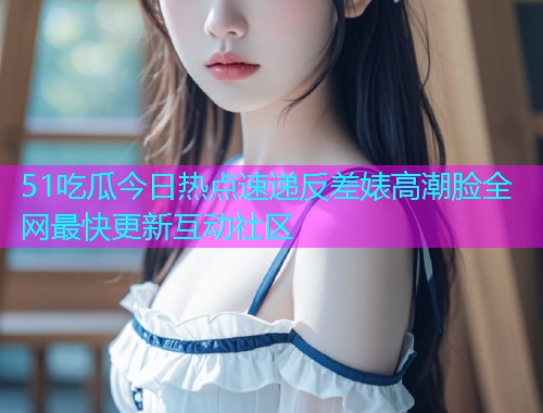 51吃瓜今日热点速递反差婊高潮脸全网最快更新互动社区