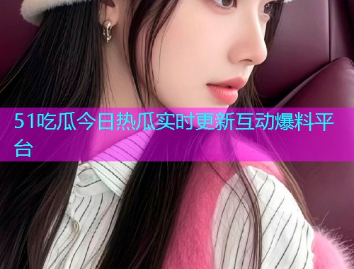 51吃瓜今日热瓜实时更新互动爆料平台