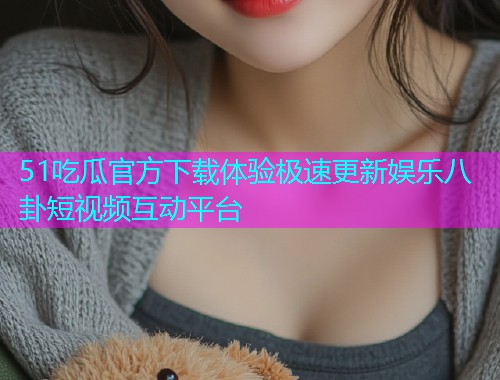 51吃瓜官方下载体验极速更新娱乐八卦短视频互动平台