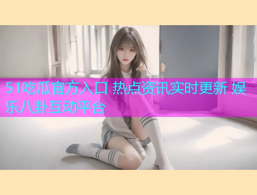 51吃瓜官方入口 热点资讯实时更新 娱乐八卦互动平台