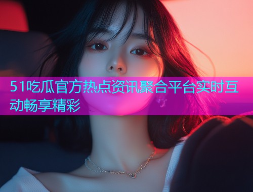 51吃瓜官方热点资讯聚合平台实时互动畅享精彩