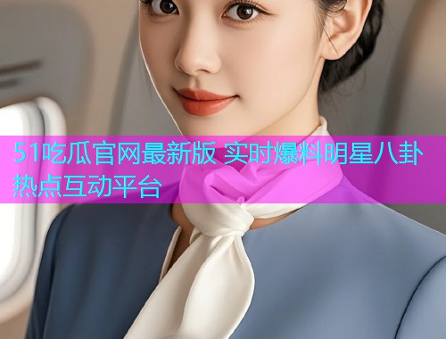 51吃瓜官网最新版 实时爆料明星八卦热点互动平台