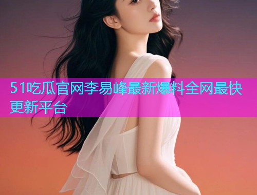 51吃瓜官网李易峰最新爆料全网最快更新平台