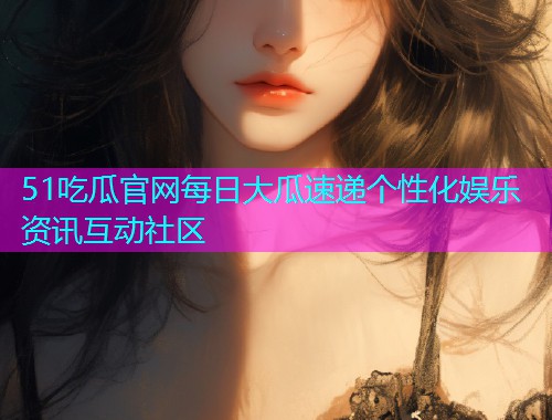 51吃瓜官网每日大瓜速递个性化娱乐资讯互动社区