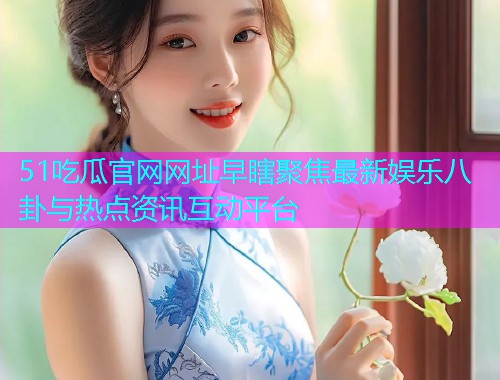51吃瓜官网网址早瞎聚焦最新娱乐八卦与热点资讯互动平台