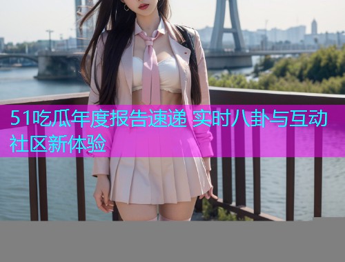 51吃瓜年度报告速递 实时八卦与互动社区新体验