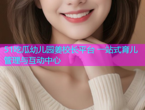 51吃瓜幼儿园姜校长平台 一站式育儿管理与互动中心