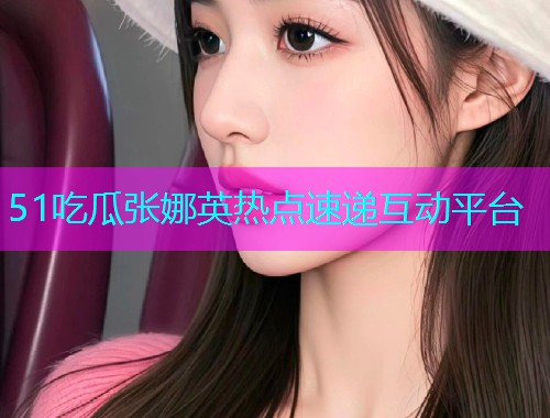 51吃瓜张娜英热点速递互动平台