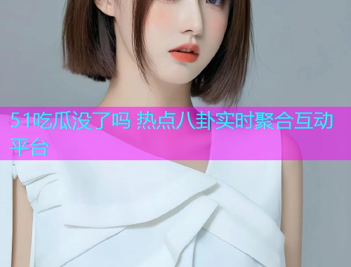51吃瓜没了吗 热点八卦实时聚合互动平台