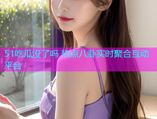 51吃瓜没了吗 热点八卦实时聚合互动平台