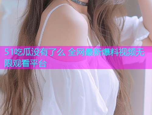 51吃瓜没有了么 全网最新爆料视频无限观看平台