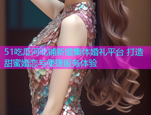 51吃瓜河北铺新婚集体婚礼平台 打造甜蜜婚恋与便捷服务体验