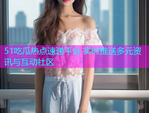 51吃瓜热点速递平台 实时推送多元资讯与互动社区