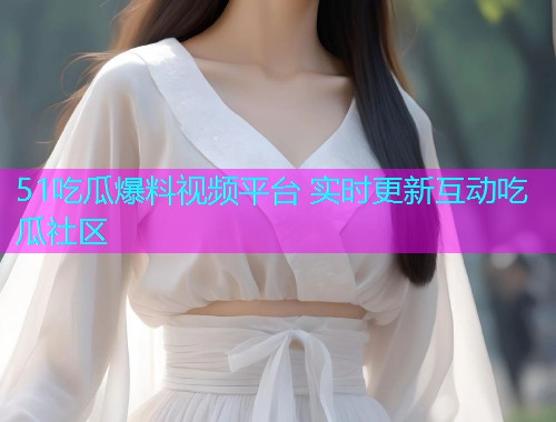 51吃瓜爆料视频平台 实时更新互动吃瓜社区