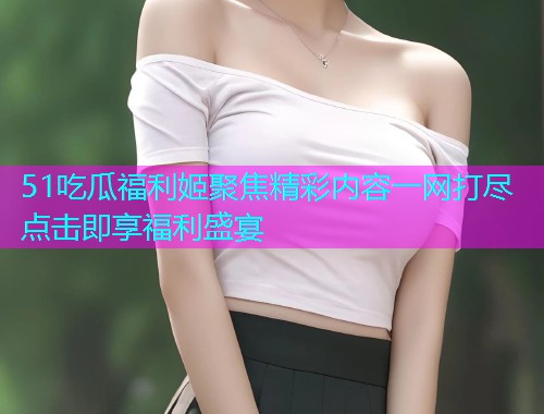 51吃瓜福利姬聚焦精彩内容一网打尽点击即享福利盛宴