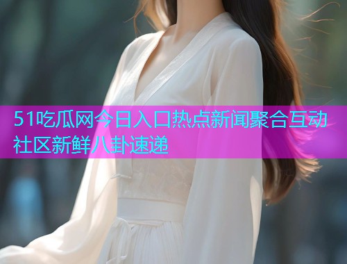 51吃瓜网今日入口热点新闻聚合互动社区新鲜八卦速递