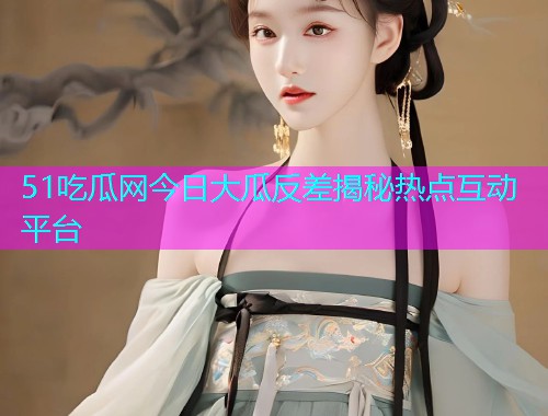 51吃瓜网今日大瓜反差揭秘热点互动平台