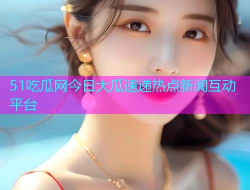 51吃瓜网今日大瓜速递热点新闻互动平台
