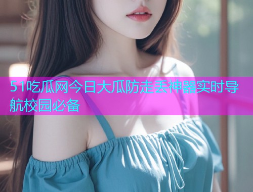 51吃瓜网今日大瓜防走丢神器实时导航校园必备