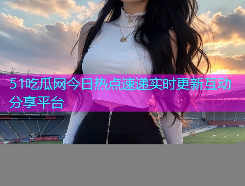 51吃瓜网今日热点速递实时更新互动分享平台