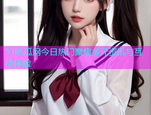 51吃瓜网今日热门聚焦多元资讯与互动体验
