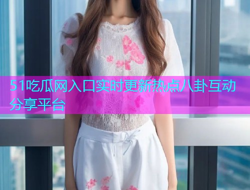 51吃瓜网入口实时更新热点八卦互动分享平台