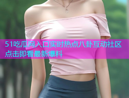 51吃瓜网入口实时热点八卦互动社区点击即看最新爆料