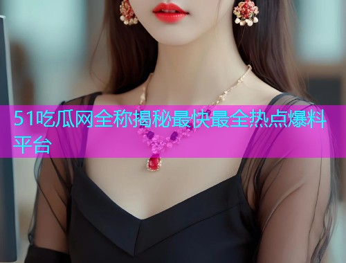 51吃瓜网全称揭秘最快最全热点爆料平台