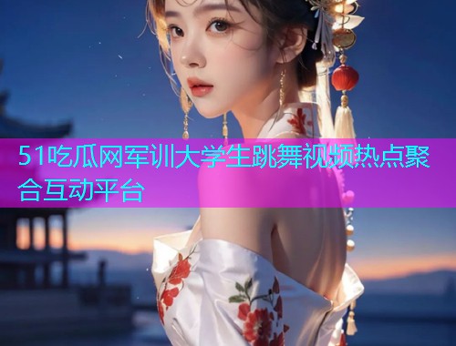 51吃瓜网军训大学生跳舞视频热点聚合互动平台