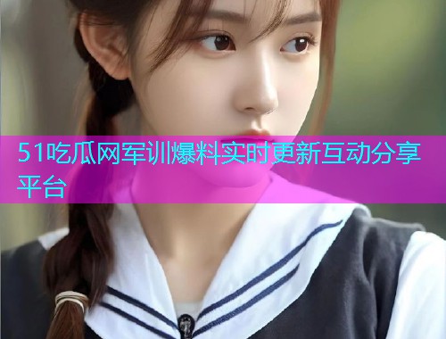51吃瓜网军训爆料实时更新互动分享平台