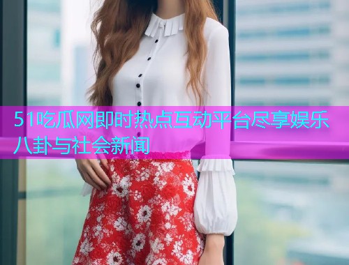 51吃瓜网即时热点互动平台尽享娱乐八卦与社会新闻