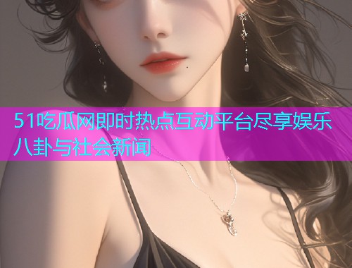 51吃瓜网即时热点互动平台尽享娱乐八卦与社会新闻