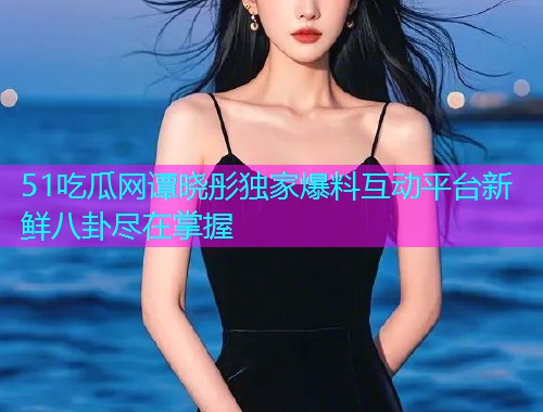 51吃瓜网谭晓彤独家爆料互动平台新鲜八卦尽在掌握